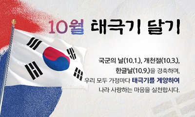 10월 태극기달기
국군의날(10. 1.), 개천절(10. 3.), 한글날(10. 9.)을 경축하며,
우리 모두 가정마다 태극기를 게양하여
나라 사랑하는 마음을 실천합시다.

- 행정안전부 -