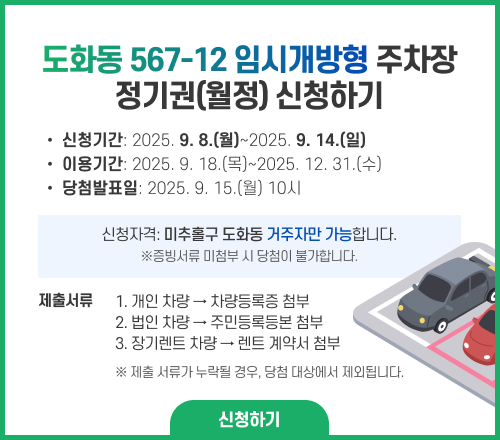 도화동 567-12 임시개방형 주차장 정기권(월정) 신청하기 신청기간: 2025.9.8.(월)~2025.9.14.(일) 이용기간: 2025.9.18.(목)~2025.12.31.(수) 당첨발표일: 2025.9.15.(월) 10시 신청자격: 미추홀구 도화동 거주자만 가능합니다. (※증빙서류 미첨부 시 당첨이 불가합니다.) 제출서류 1. 개인 차량→차량등록증 첨부 2. 법인 차량→주민등록등본 첨부 3. 장기렌트 차량→렌트 계약서 첨부 ※ 제출 서류가 누락될 경우, 당첨 대상에서 제외됩니다.