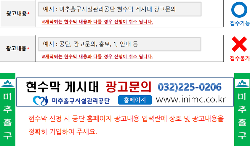 광고내용* 예시 : 미추홀구시설관리공단 현수막 게시대 광고문의 ※제작되는 현수막 내용과 다를 경우 신청이 취소됩니다. 접수가능 / 광고내용* 예시 : 공단, 광고문의, 홍보, 1, 안내 등 ※제작되는 현수막 내용과 다를 경우 신청이 취소됩니다. 접수불가 / 현수막 게시대 광고문의 032)225-0206 미추홀구시설관리공단 홈페이지 www.inimc.co.kr 현수막 신청 시 홈페이지 광고내용 입력란에 상호 및 광고내용을 정확히 기입하여 주세요