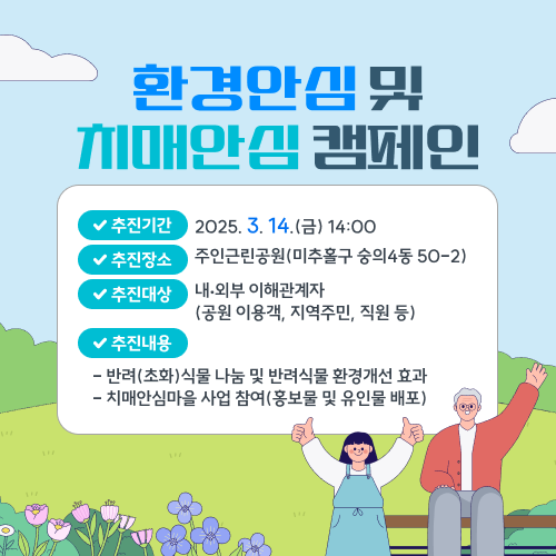 환경안심 및 치매안심 캠페인 -추진기간: 2025. 3. 14.(금) 14:00 -추진장소: 주인근린공원 (미추홀구 숭의4동 50-2) -추진대상: 내‧외부 이해관계자(공원 이용객, 지역주민, 직원 등) -추진내용(반려(초화)식물 나눔 및 반려식물 환경개선 효과 전파 / 치매안심마을 사업 참여(홍보물 및 유인물 배포))