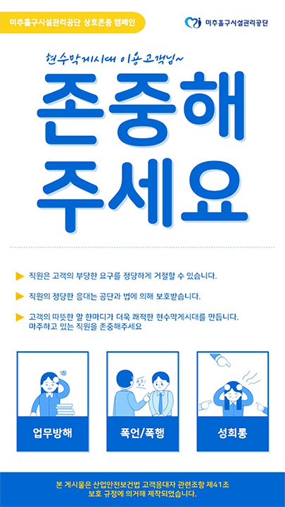 미추홀구시설관리공단 상호존중 캠페인 현수막게시대 이용 고객님~ 존중해주세요 -직원은 고객의 부당한 요구를 정당하게 거절할 수 있습니다. -직원의 정당한 응대는 공단과 법에 의해 보호받습니다. -고객의 따뜻한 말 한마디가 더욱 쾌적한 현구막게시대를 만듭니다. 마주하고 있는 직원을 존중해주세요. 업무방해 , 폭언/폭행 , 성희롱 / 본 게시물은 산업안전보건법 고객응대자 관련 조한 제41조 보호규정에 의거해 제작되었습니다.